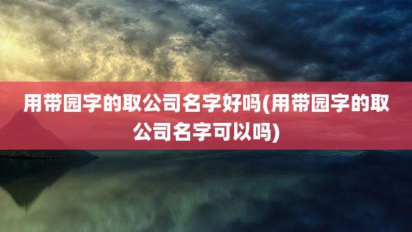 用带园字的取公司名字好吗(用带园字的取公司名字可以吗)