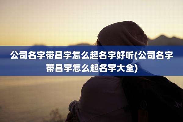 公司名字带昌字怎么起名字好听(公司名字带昌字怎么起名字大全)