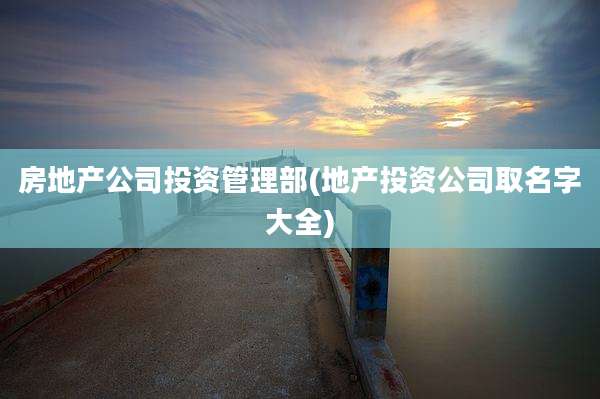 房地产公司投资管理部(地产投资公司取名字大全)