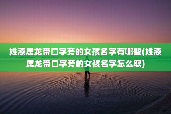 姓漆属龙带口字旁的女孩名字有哪些(姓漆属龙带口字旁的女孩名字怎么取)