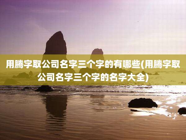 用腾字取公司名字三个字的有哪些(用腾字取公司名字三个字的名字大全)