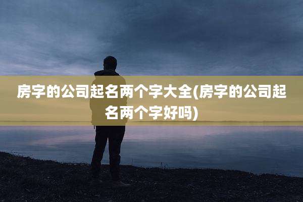 房字的公司起名两个字大全(房字的公司起名两个字好吗)