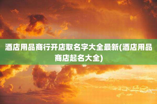 酒店用品商行开店取名字大全最新(酒店用品商店起名大全)