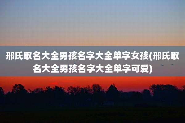 邢氏取名大全男孩名字大全单字女孩(邢氏取名大全男孩名字大全单字可爱)