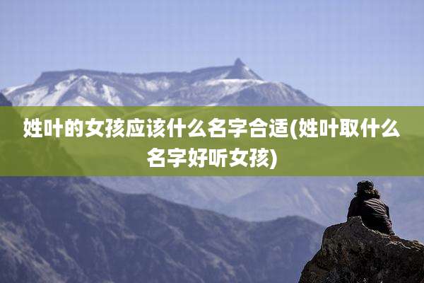 姓叶的女孩应该什么名字合适(姓叶取什么名字好听女孩)