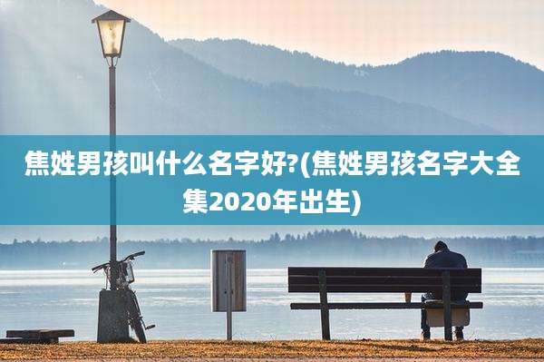 焦姓男孩叫什么名字好?(焦姓男孩名字大全集2020年出生)