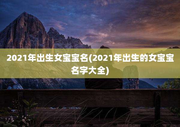 2021年出生女宝宝名(2021年出生的女宝宝名字大全)