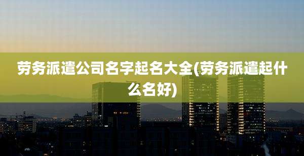 劳务派遣公司名字起名大全(劳务派遣起什么名好)