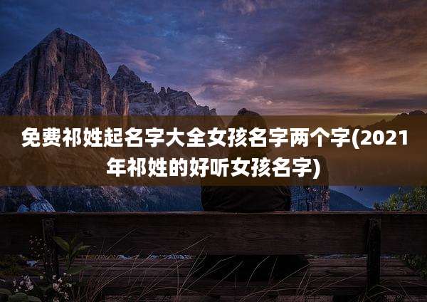免费祁姓起名字大全女孩名字两个字(2021年祁姓的好听女孩名字)