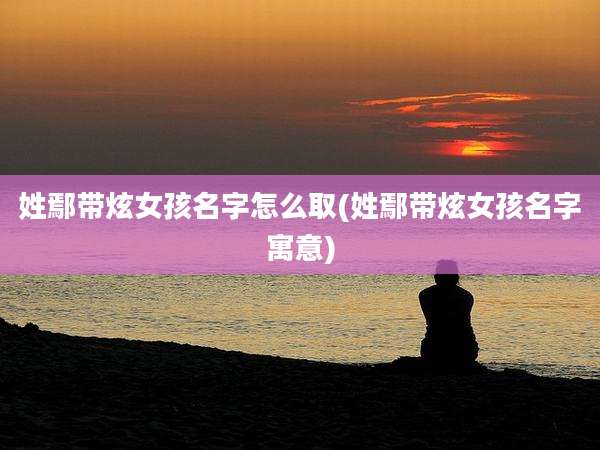姓鄢带炫女孩名字怎么取(姓鄢带炫女孩名字寓意)