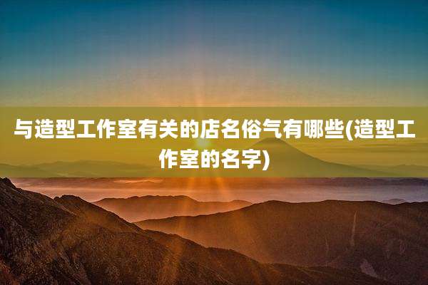 与造型工作室有关的店名俗气有哪些(造型工作室的名字)
