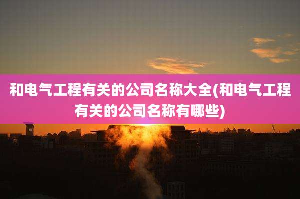 和电气工程有关的公司名称大全(和电气工程有关的公司名称有哪些)
