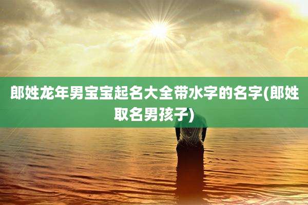 郎姓龙年男宝宝起名大全带水字的名字(郎姓取名男孩子)