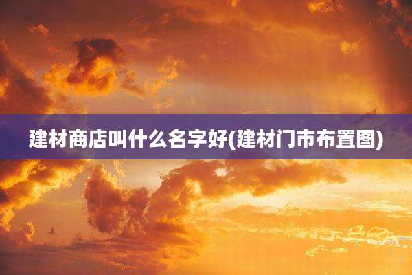 建材商店叫什么名字好(建材门市布置图)