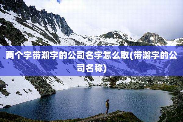 两个字带瀚字的公司名字怎么取(带瀚字的公司名称)