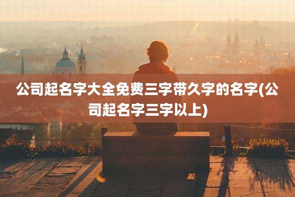 公司起名字大全免费三字带久字的名字(公司起名字三字以上)