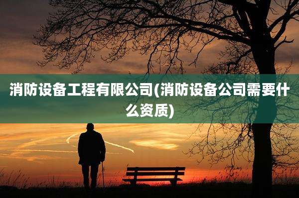 消防设备工程有限公司(消防设备公司需要什么资质)