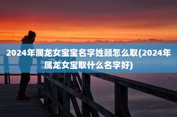 2024年属龙女宝宝名字姓顾怎么取(2024年属龙女宝取什么名字好)