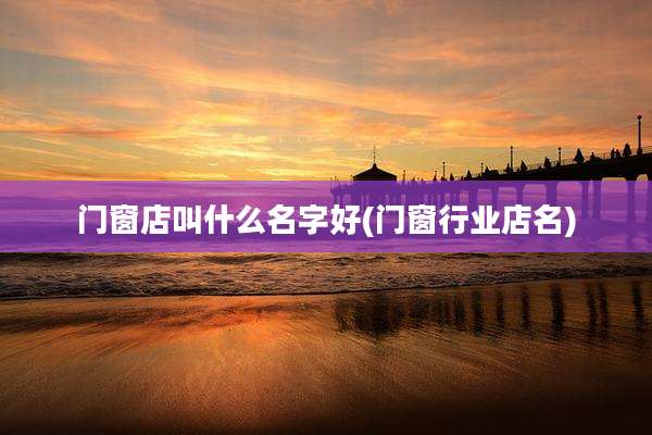 门窗店叫什么名字好(门窗行业店名)