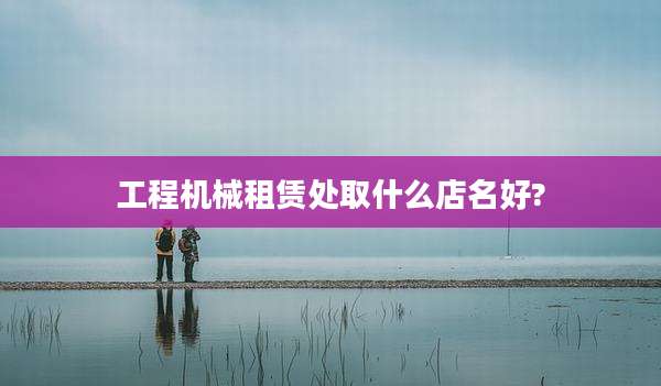 工程机械租赁处取什么店名好?