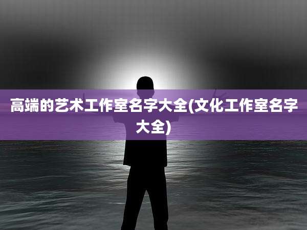 高端的艺术工作室名字大全(文化工作室名字大全)