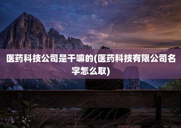 医药科技公司是干嘛的(医药科技有限公司名字怎么取)