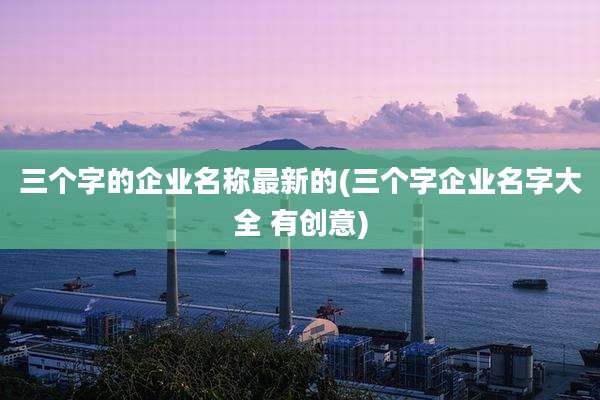 三个字的企业名称最新的(三个字企业名字大全 有创意)