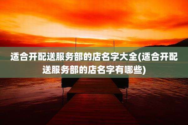 适合开配送服务部的店名字大全(适合开配送服务部的店名字有哪些)