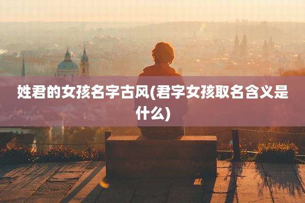 姓君的女孩名字古风(君字女孩取名含义是什么)