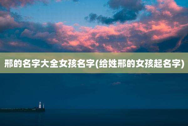 邢的名字大全女孩名字(给姓邢的女孩起名字)