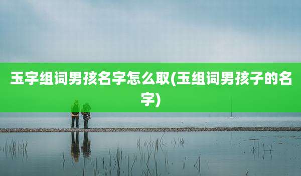 玉字组词男孩名字怎么取(玉组词男孩子的名字)
