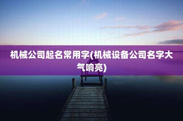 机械公司起名常用字(机械设备公司名字大气响亮)