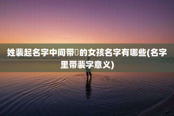 姓裴起名字中间带燊的女孩名字有哪些(名字里带裴字意义)