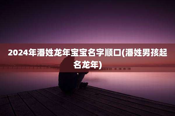 2024年潘姓龙年宝宝名字顺口(潘姓男孩起名龙年)