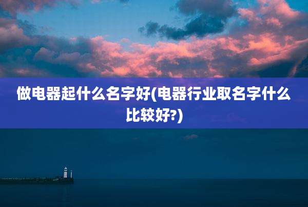 做电器起什么名字好(电器行业取名字什么比较好?)