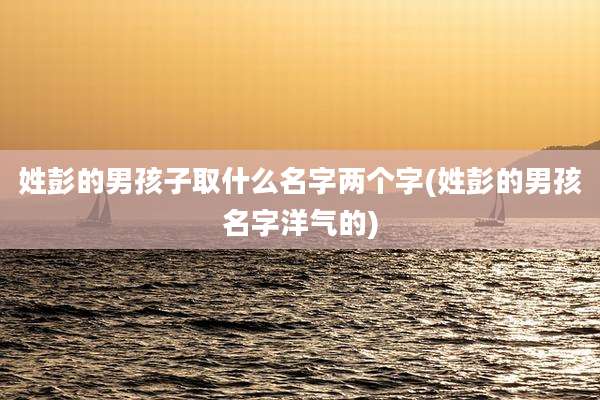 姓彭的男孩子取什么名字两个字(姓彭的男孩名字洋气的)