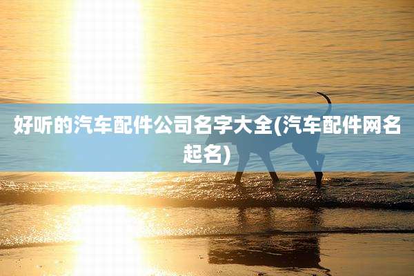 好听的汽车配件公司名字大全(汽车配件网名起名)