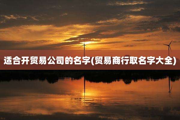 适合开贸易公司的名字(贸易商行取名字大全)