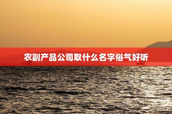 农副产品公司取什么名字俗气好听