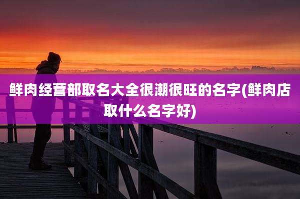 鲜肉经营部取名大全很潮很旺的名字(鲜肉店取什么名字好)