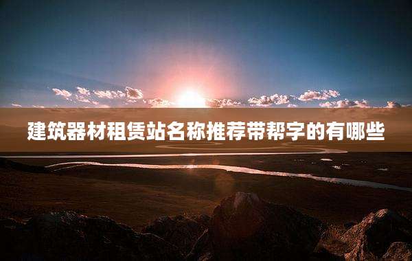 建筑器材租赁站名称推荐带帮字的有哪些