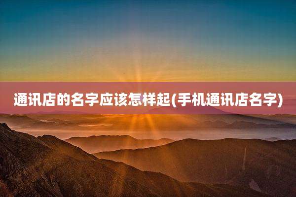 通讯店的名字应该怎样起(手机通讯店名字)