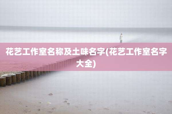花艺工作室名称及土味名字(花艺工作室名字大全)