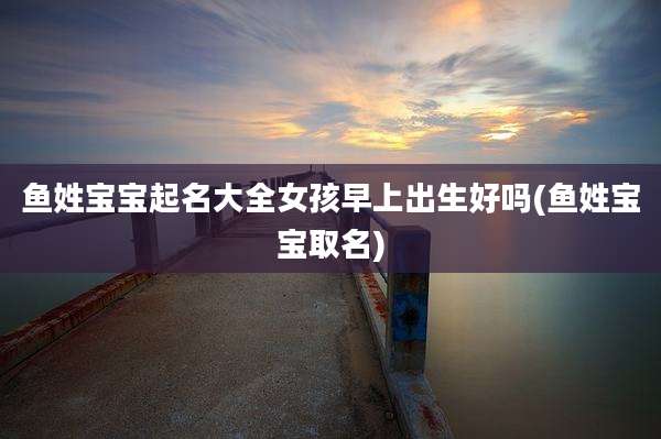 鱼姓宝宝起名大全女孩早上出生好吗(鱼姓宝宝取名)