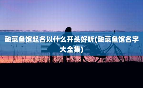酸菜鱼馆起名以什么开头好听(酸菜鱼馆名字大全集)