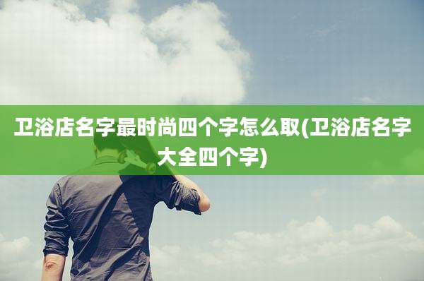 卫浴店名字最时尚四个字怎么取(卫浴店名字大全四个字)