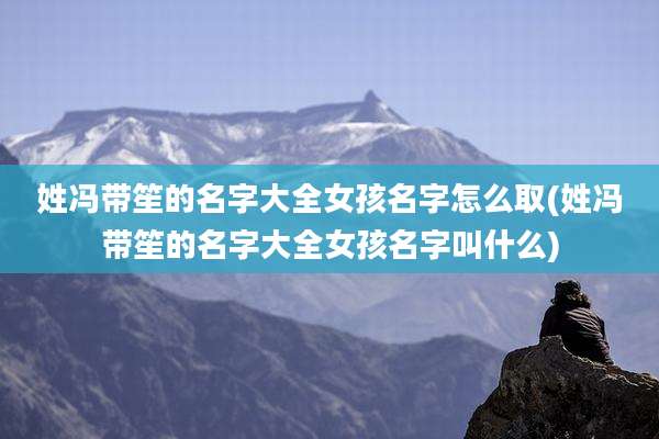 姓冯带笙的名字大全女孩名字怎么取(姓冯带笙的名字大全女孩名字叫什么)