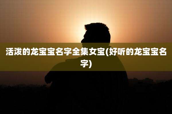 活泼的龙宝宝名字全集女宝(好听的龙宝宝名字)