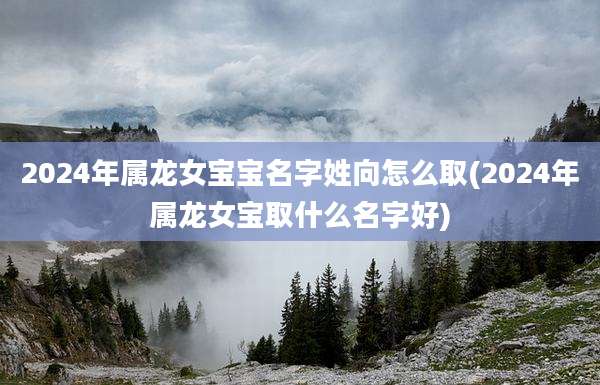 2024年属龙女宝宝名字姓向怎么取(2024年属龙女宝取什么名字好)
