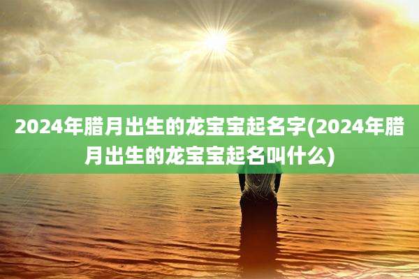 2024年腊月出生的龙宝宝起名字(2024年腊月出生的龙宝宝起名叫什么)